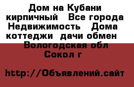 Дом на Кубани кирпичный - Все города Недвижимость » Дома, коттеджи, дачи обмен   . Вологодская обл.,Сокол г.